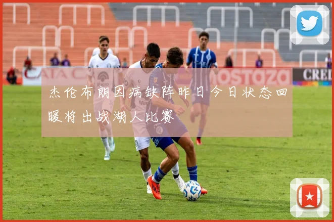 杰伦布朗因病缺阵昨日今日状态回暖将出战湖人比赛