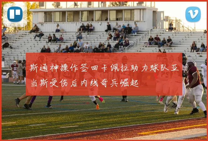 斯通神操作签回卡佩拉助力球队亚当斯受伤后内线奇兵崛起