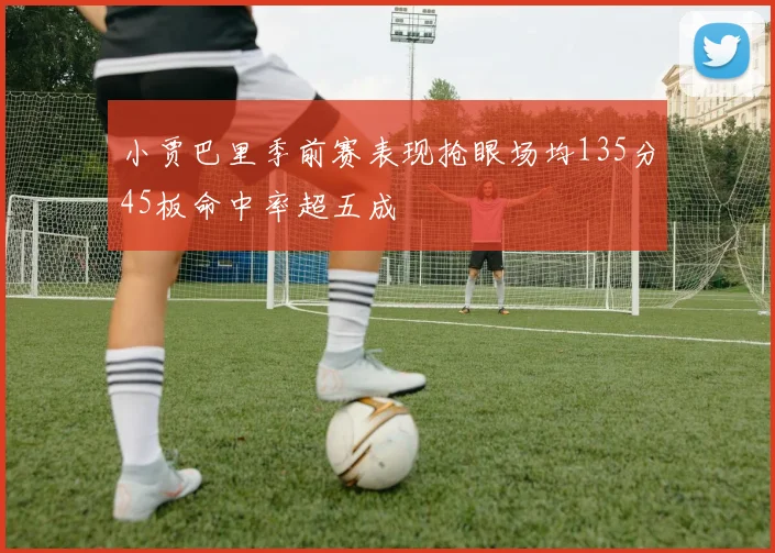 小贾巴里季前赛表现抢眼场均135分45板命中率超五成
