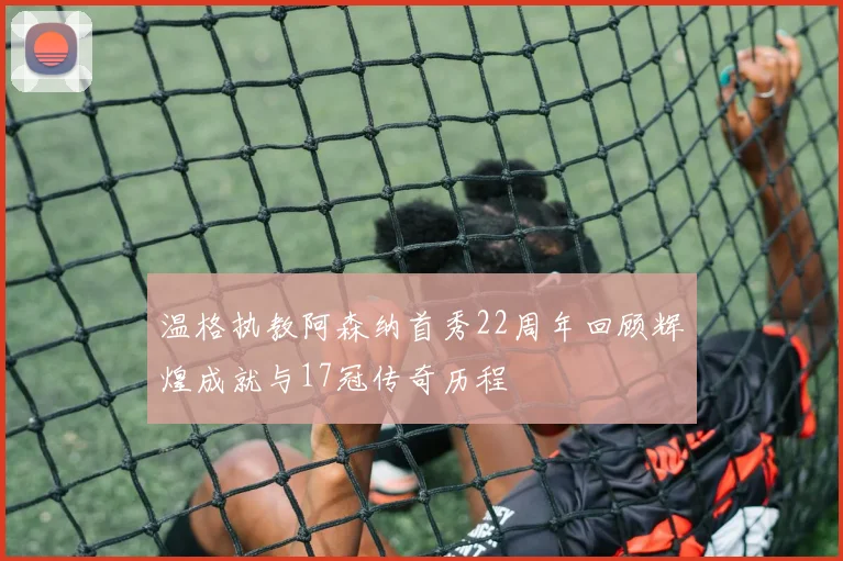 温格执教阿森纳首秀22周年回顾辉煌成就与17冠传奇历程
