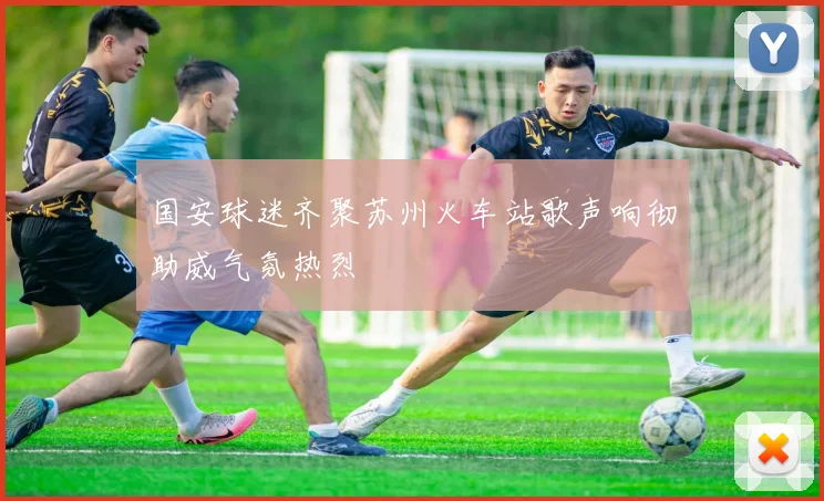 国安球迷齐聚苏州火车站歌声响彻助威气氛热烈