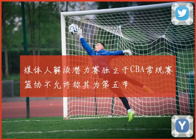 媒体人解读潜力赛独立于CBA常规赛篮协不允许称其为第五节