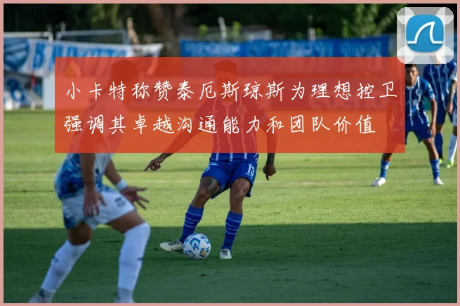 小卡特称赞泰厄斯琼斯为理想控卫强调其卓越沟通能力和团队价值